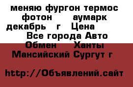 меняю фургон термос фотон 3702 аумарк декабрь 12г › Цена ­ 400 000 - Все города Авто » Обмен   . Ханты-Мансийский,Сургут г.